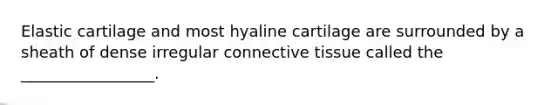 Elastic cartilage and most hyaline cartilage are surrounded by a sheath of dense irregular connective tissue called the _________________.