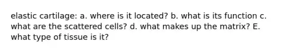 elastic cartilage: a. where is it located? b. what is its function c. what are the scattered cells? d. what makes up the matrix? E. what type of tissue is it?