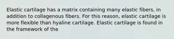 Elastic cartilage has a matrix containing many elastic fibers, in addition to collagenous fibers. For this reason, elastic cartilage is more flexible than hyaline cartilage. Elastic cartilage is found in the framework of the