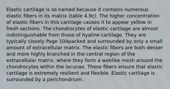 Elastic cartilage is so named because it contains numerous elastic fibers in its matrix (table 4.9c). The higher concentration of elastic fibers in this cartilage causes it to appear yellow in fresh sections. The chondrocytes of elastic cartilage are almost indistinguishable from those of hyaline cartilage. They are typically closely Page 104packed and surrounded by only a small amount of extracellular matrix. The elastic fibers are both denser and more highly branched in the central region of the extracellular matrix, where they form a weblike mesh around the chondrocytes within the lacunae. These fibers ensure that elastic cartilage is extremely resilient and flexible. Elastic cartilage is surrounded by a perichondrium.