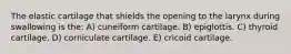 The elastic cartilage that shields the opening to the larynx during swallowing is the: A) cuneiform cartilage. B) epiglottis. C) thyroid cartilage. D) corniculate cartilage. E) cricoid cartilage.