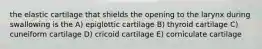 the elastic cartilage that shields the opening to the larynx during swallowing is the A) epiglottic cartilage B) thyroid cartilage C) cuneiform cartilage D) cricoid cartilage E) corniculate cartilage