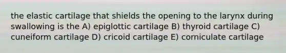 the elastic cartilage that shields the opening to the larynx during swallowing is the A) epiglottic cartilage B) thyroid cartilage C) cuneiform cartilage D) cricoid cartilage E) corniculate cartilage