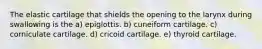 The elastic cartilage that shields the opening to the larynx during swallowing is the a) epiglottis. b) cuneiform cartilage. c) corniculate cartilage. d) cricoid cartilage. e) thyroid cartilage.