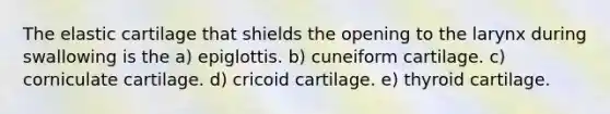 The elastic cartilage that shields the opening to the larynx during swallowing is the a) epiglottis. b) cuneiform cartilage. c) corniculate cartilage. d) cricoid cartilage. e) thyroid cartilage.