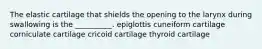 The elastic cartilage that shields the opening to the larynx during swallowing is the __________. epiglottis cuneiform cartilage corniculate cartilage cricoid cartilage thyroid cartilage