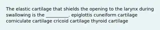 The elastic cartilage that shields the opening to the larynx during swallowing is the __________. epiglottis cuneiform cartilage corniculate cartilage cricoid cartilage thyroid cartilage