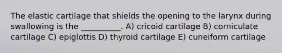 The elastic cartilage that shields the opening to the larynx during swallowing is the __________. A) cricoid cartilage B) corniculate cartilage C) epiglottis D) thyroid cartilage E) cuneiform cartilage