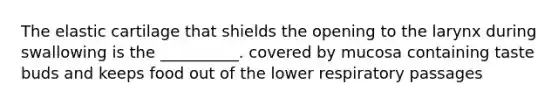 The elastic cartilage that shields the opening to the larynx during swallowing is the __________. covered by mucosa containing taste buds and keeps food out of the lower respiratory passages