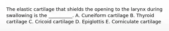 The elastic cartilage that shields the opening to the larynx during swallowing is the __________. A. Cuneiform cartilage B. Thyroid cartilage C. Cricoid cartilage D. Epiglottis E. Corniculate cartilage