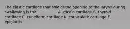 The elastic cartilage that shields the opening to the larynx during swallowing is the __________. A. cricoid cartilage B. thyroid cartilage C. cuneiform cartilage D. corniculate cartilage E. epiglottis