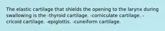 The elastic cartilage that shields the opening to the larynx during swallowing is the -thyroid cartilage. -corniculate cartilage. -cricoid cartilage. -epiglottis. -cuneiform cartilage.