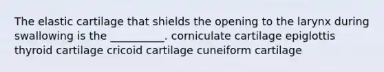 The elastic cartilage that shields the opening to the larynx during swallowing is the __________. corniculate cartilage epiglottis thyroid cartilage cricoid cartilage cuneiform cartilage