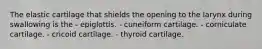 The elastic cartilage that shields the opening to the larynx during swallowing is the - epiglottis. - cuneiform cartilage. - corniculate cartilage. - cricoid cartilage. - thyroid cartilage.