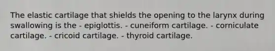 The elastic cartilage that shields the opening to the larynx during swallowing is the - epiglottis. - cuneiform cartilage. - corniculate cartilage. - cricoid cartilage. - thyroid cartilage.