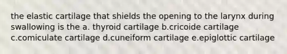 the elastic cartilage that shields the opening to the larynx during swallowing is the a. thyroid cartilage b.cricoide cartilage c.comiculate cartilage d.cuneiform cartilage e.epiglottic cartilage