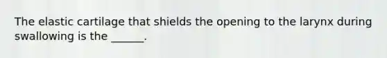 The elastic cartilage that shields the opening to the larynx during swallowing is the ______.