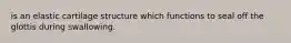 is an elastic cartilage structure which functions to seal off the glottis during swallowing.