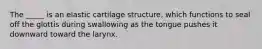 The _____ is an elastic cartilage structure, which functions to seal off the glottis during swallowing as the tongue pushes it downward toward the larynx.