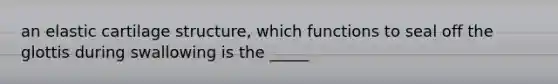 an elastic cartilage structure, which functions to seal off the glottis during swallowing is the _____