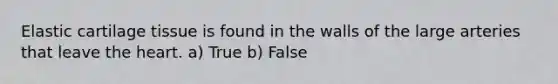 Elastic cartilage tissue is found in the walls of the large arteries that leave the heart. a) True b) False