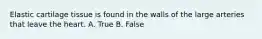 Elastic cartilage tissue is found in the walls of the large arteries that leave the heart. A. True B. False