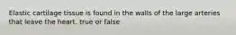 Elastic cartilage tissue is found in the walls of the large arteries that leave the heart. true or false