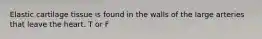 Elastic cartilage tissue is found in the walls of the large arteries that leave the heart. T or F