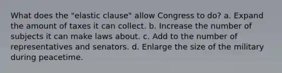 What does the "elastic clause" allow Congress to do? a. Expand the amount of taxes it can collect. b. Increase the number of subjects it can make laws about. c. Add to the number of representatives and senators. d. Enlarge the size of the military during peacetime.