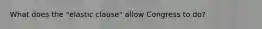 What does the "elastic clause" allow Congress to do?