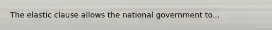 The elastic clause allows the national government to...