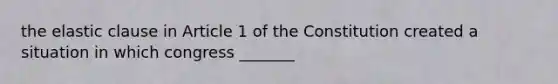 the elastic clause in Article 1 of the Constitution created a situation in which congress _______