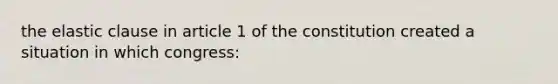 the elastic clause in article 1 of the constitution created a situation in which congress: