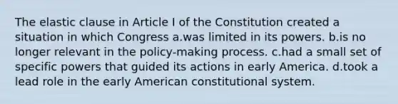 The elastic clause in Article I of the Constitution created a situation in which Congress a.was limited in its powers. b.is no longer relevant in the policy-making process. c.had a small set of specific powers that guided its actions in early America. d.took a lead role in the early American constitutional system.