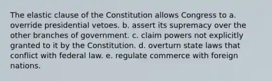 The elastic clause of the Constitution allows Congress to a. override presidential vetoes. b. assert its supremacy over the other branches of government. c. claim powers not explicitly granted to it by the Constitution. d. overturn state laws that conflict with federal law. e. regulate commerce with foreign nations.