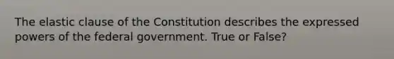 The elastic clause of the Constitution describes the expressed powers of the federal government. True or False?