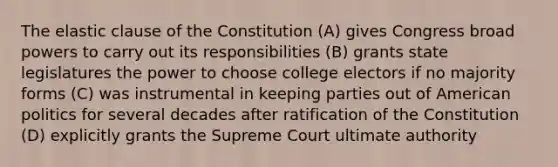 The elastic clause of the Constitution (A) gives Congress broad powers to carry out its responsibilities (B) grants state legislatures the power to choose college electors if no majority forms (C) was instrumental in keeping parties out of American politics for several decades after ratification of the Constitution (D) explicitly grants the Supreme Court ultimate authority