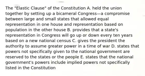 The "Elastic Clause" of the Constitution A. held the union together by setting up a bicameral Congress—a compromise between large and small states that allowed equal representation in one house and representation based on population in the other house B. provides that a state's representation in Congress will go up or down every ten years based on a new national census C. gives the president the authority to assume greater power in a time of war D. states that powers not specifically given to the national government are reserved to the states or the people E. states that the national government's powers include implied powers not specifically listed in the Constitution