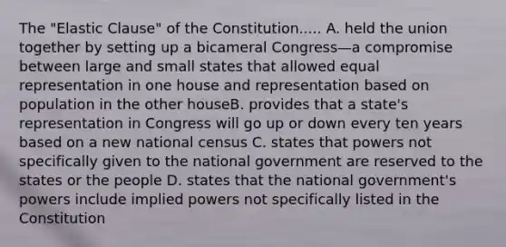 The "Elastic Clause" of the Constitution..... A. held the union together by setting up a bicameral Congress—a compromise between large and small states that allowed equal representation in one house and representation based on population in the other houseB. provides that a state's representation in Congress will go up or down every ten years based on a new national census C. states that powers not specifically given to the national government are reserved to the states or the people D. states that the national government's powers include implied powers not specifically listed in the Constitution