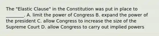 The "Elastic Clause" in the Constitution was put in place to ________. A. limit the power of Congress B. expand the power of the president C. allow Congress to increase the size of the Supreme Court D. allow Congress to carry out implied powers