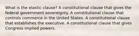 What is the elastic clause? A constitutional clause that gives the federal government sovereignty. A constitutional clause that controls commerce in the United States. A constitutional clause that establishes the executive. A constitutional clause that gives Congress implied powers.