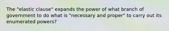 The "elastic clause" expands the power of what branch of government to do what is "necessary and proper" to carry out its enumerated powers?