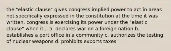 the "elastic clause" gives congress implied power to act in areas not specifically expressed in the constitution at the time it was written. congress is exercising its power under the "elastic clause" when it... a. declares war on a foreign nation b. establishes a port office in a community c. authorizes the testing of nuclear weapons d. prohibits exports taxes