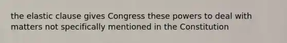 the elastic clause gives Congress these powers to deal with matters not specifically mentioned in the Constitution