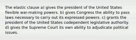 The elastic clause a) gives the president of the United States flexible war-making powers. b) gives Congress the ability to pass laws necessary to carry out its expressed powers. c) grants the president of the United States codependent legislative authority. d) gives the Supreme Court its own ability to adjudicate political issues.