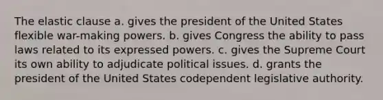 The elastic clause a. gives the president of the United States flexible war-making powers. b. gives Congress the ability to pass laws related to its expressed powers. c. gives the Supreme Court its own ability to adjudicate political issues. d. grants the president of the United States codependent legislative authority.