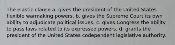 The elastic clause a. gives the president of the United States flexible warmaking powers. b. gives the Supreme Court its own ability to adjudicate political issues. c. gives Congress the ability to pass laws related to its expressed powers. d. grants the president of the United States codependent legislative authority.