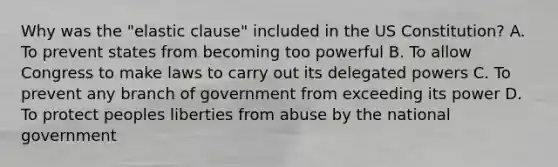 Why was the "elastic clause" included in the US Constitution? A. To prevent states from becoming too powerful B. To allow Congress to make laws to carry out its delegated powers C. To prevent any branch of government from exceeding its power D. To protect peoples liberties from abuse by the national government