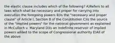 the elastic clause includes which of the following? A)Refers to all laws which shall be necessary and proper for carrying into execution the foregoing powers B)Is the "necessary and proper clause" of Article I, Section 8 of the Constitution C)Is the source of the "implied powers" for the national government as explained in McCulloch v. Maryland D)Is an indefinite reservoir of implied powers added to the scope of Congressional authority E)All of the above