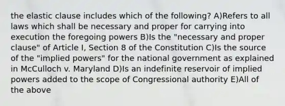 the elastic clause includes which of the following? A)Refers to all laws which shall be necessary and proper for carrying into execution the foregoing powers B)Is the "necessary and proper clause" of Article I, Section 8 of the Constitution C)Is the source of the "implied powers" for the national government as explained in McCulloch v. Maryland D)Is an indefinite reservoir of implied powers added to the scope of Congressional authority E)All of the above